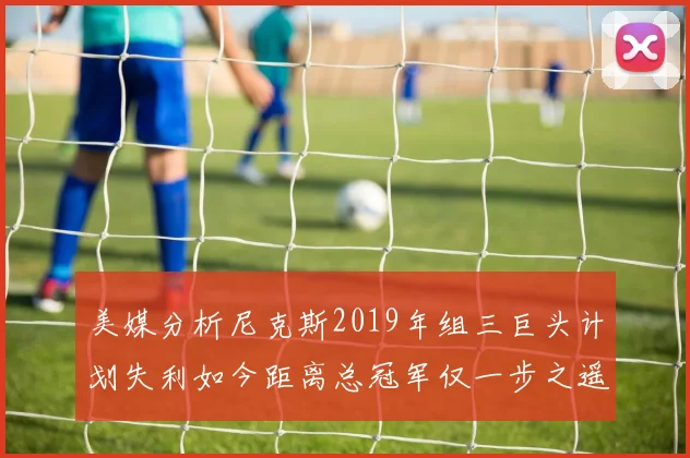 美媒分析尼克斯2019年组三巨头计划失利如今距离总冠军仅一步之遥