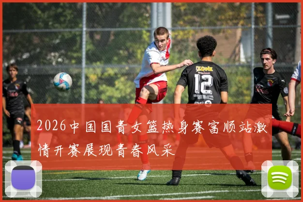 2026中国国青女篮热身赛富顺站激情开赛展现青春风采