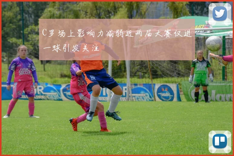 C罗场上影响力减弱近两届大赛仅进一球引发关注