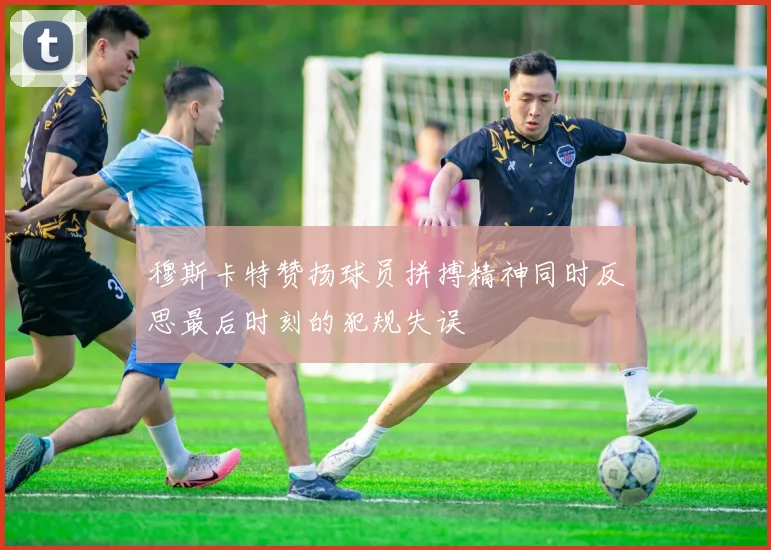 穆斯卡特赞扬球员拼搏精神同时反思最后时刻的犯规失误