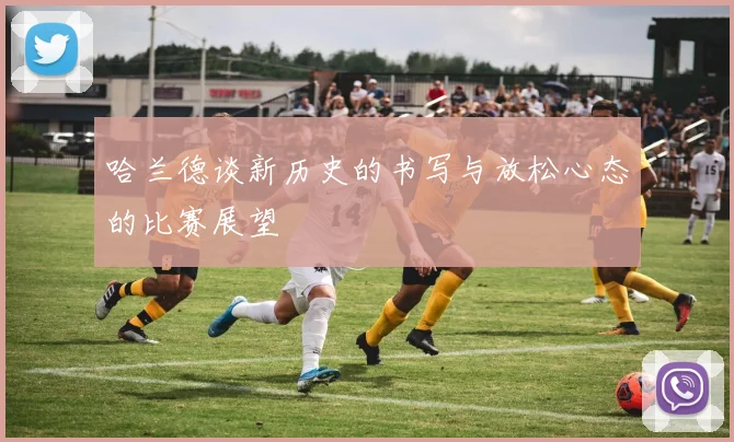 哈兰德谈新历史的书写与放松心态的比赛展望