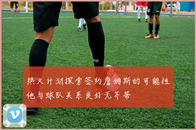 热火计划探索签约詹姆斯的可能性他与球队关系良好无芥蒂