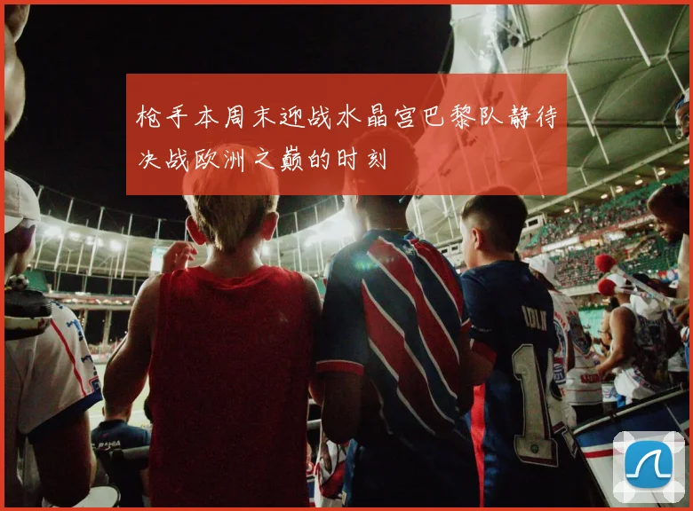 枪手本周末迎战水晶宫巴黎队静待决战欧洲之巅的时刻