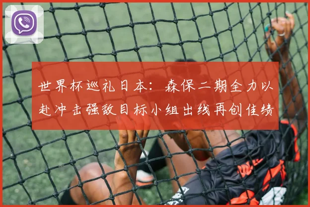 世界杯巡礼日本：森保二期全力以赴冲击强敌目标小组出线再创佳绩