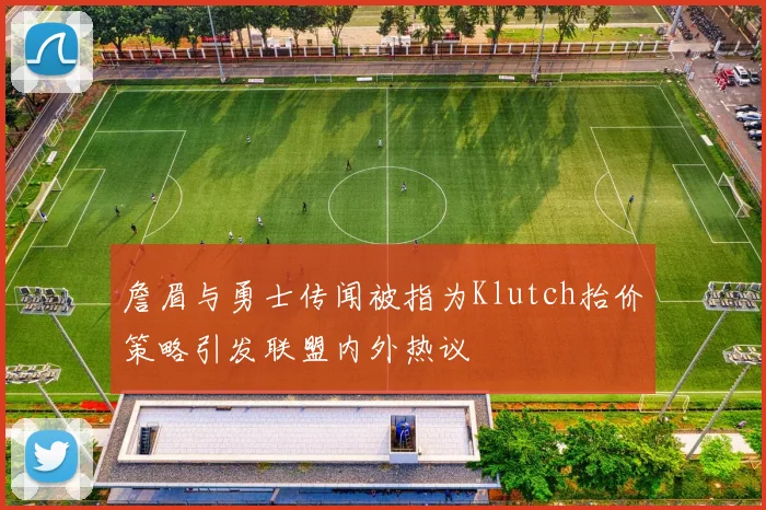 詹眉与勇士传闻被指为Klutch抬价策略引发联盟内外热议