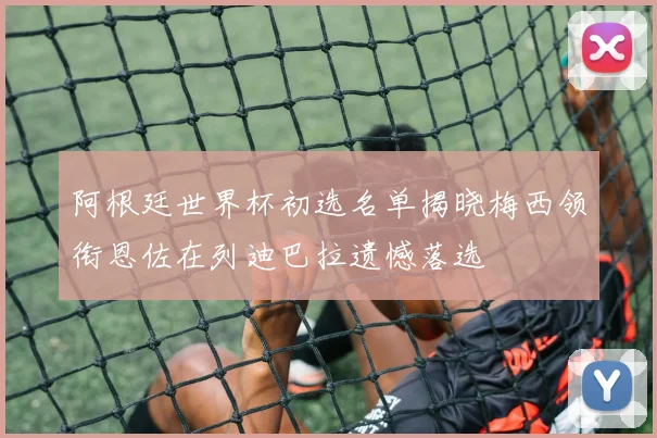 阿根廷世界杯初选名单揭晓梅西领衔恩佐在列迪巴拉遗憾落选