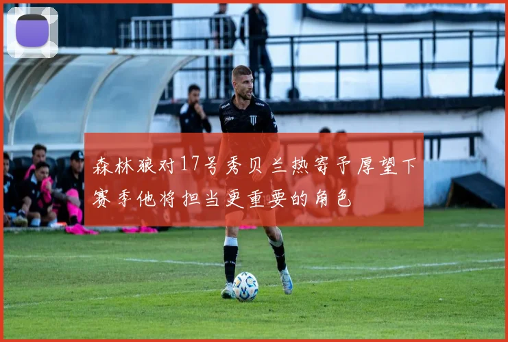 森林狼对17号秀贝兰热寄予厚望下赛季他将担当更重要的角色